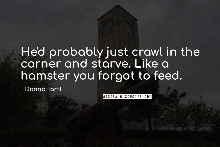 Donna Tartt Quotes: He'd probably just crawl in the corner and starve. Like a hamster you forgot to feed.