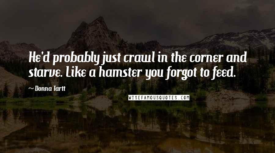 Donna Tartt Quotes: He'd probably just crawl in the corner and starve. Like a hamster you forgot to feed.