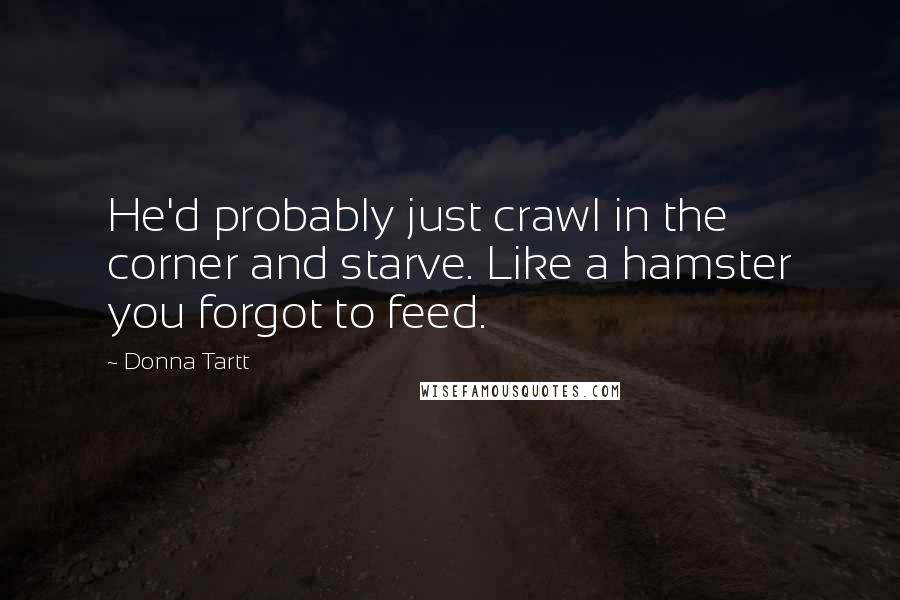 Donna Tartt Quotes: He'd probably just crawl in the corner and starve. Like a hamster you forgot to feed.