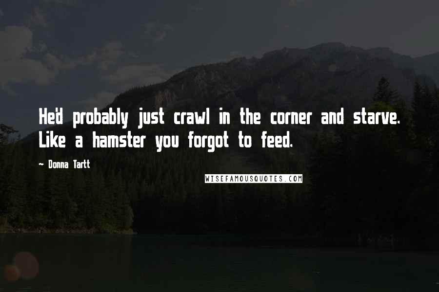 Donna Tartt Quotes: He'd probably just crawl in the corner and starve. Like a hamster you forgot to feed.