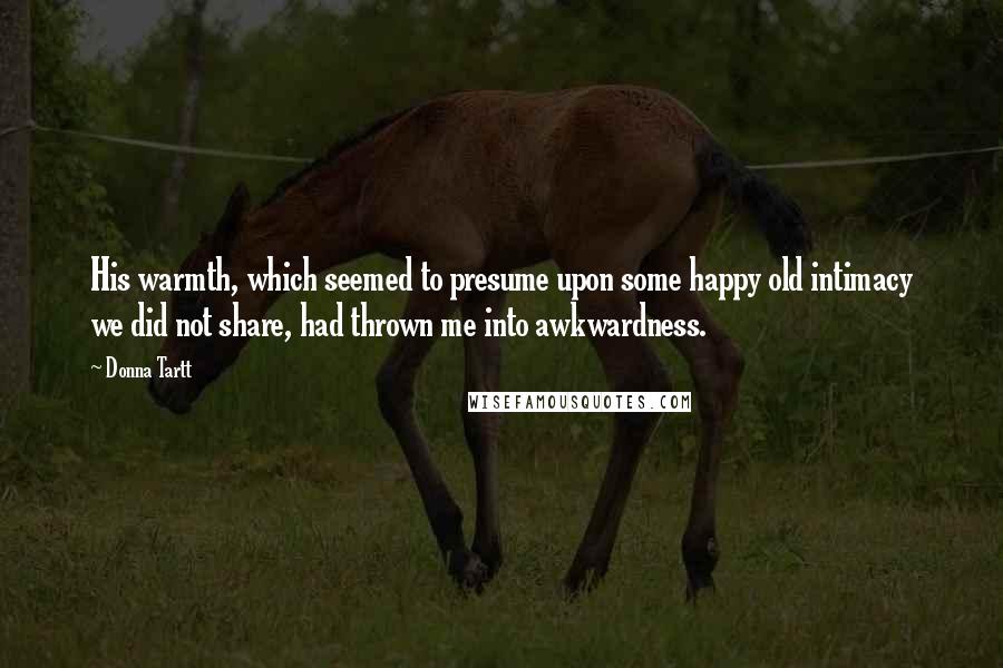 Donna Tartt Quotes: His warmth, which seemed to presume upon some happy old intimacy we did not share, had thrown me into awkwardness.