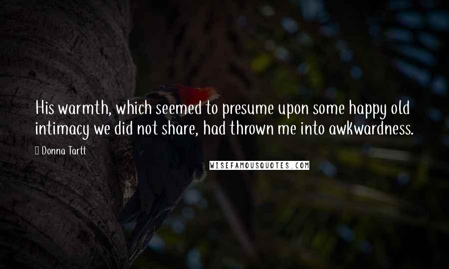 Donna Tartt Quotes: His warmth, which seemed to presume upon some happy old intimacy we did not share, had thrown me into awkwardness.