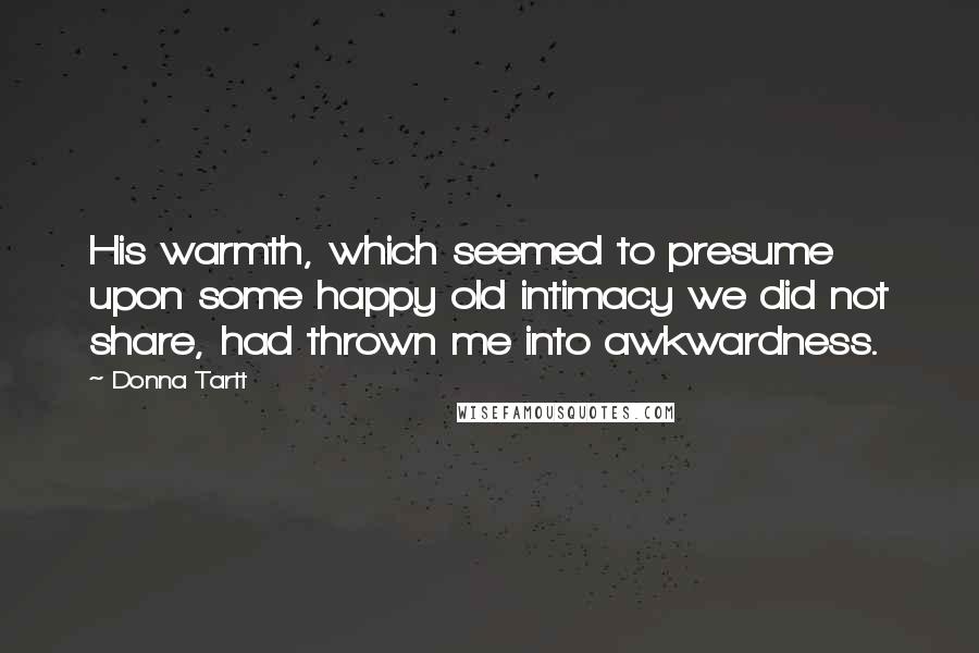 Donna Tartt Quotes: His warmth, which seemed to presume upon some happy old intimacy we did not share, had thrown me into awkwardness.