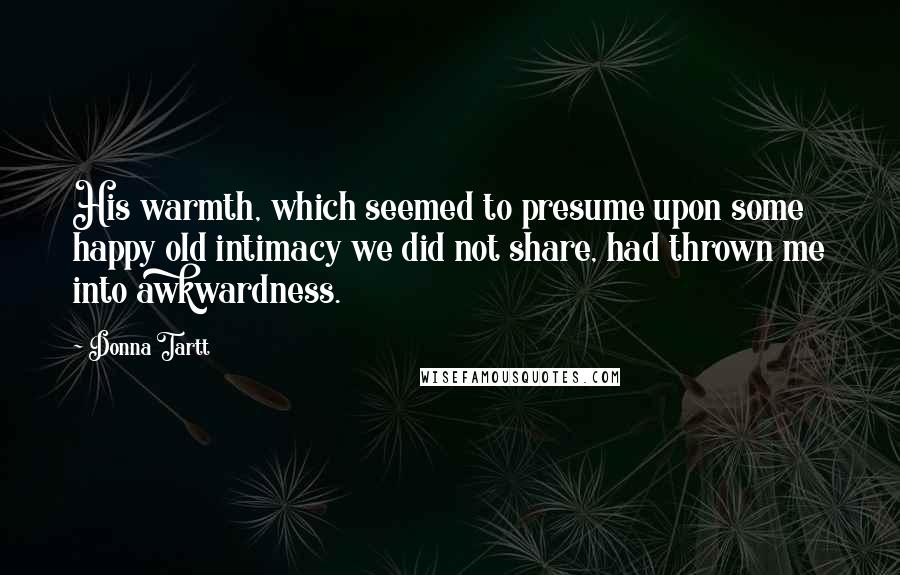 Donna Tartt Quotes: His warmth, which seemed to presume upon some happy old intimacy we did not share, had thrown me into awkwardness.