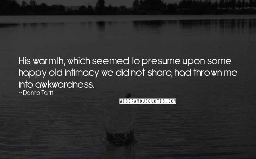 Donna Tartt Quotes: His warmth, which seemed to presume upon some happy old intimacy we did not share, had thrown me into awkwardness.