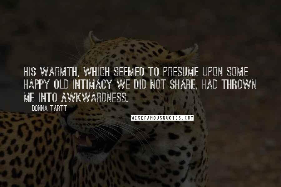 Donna Tartt Quotes: His warmth, which seemed to presume upon some happy old intimacy we did not share, had thrown me into awkwardness.