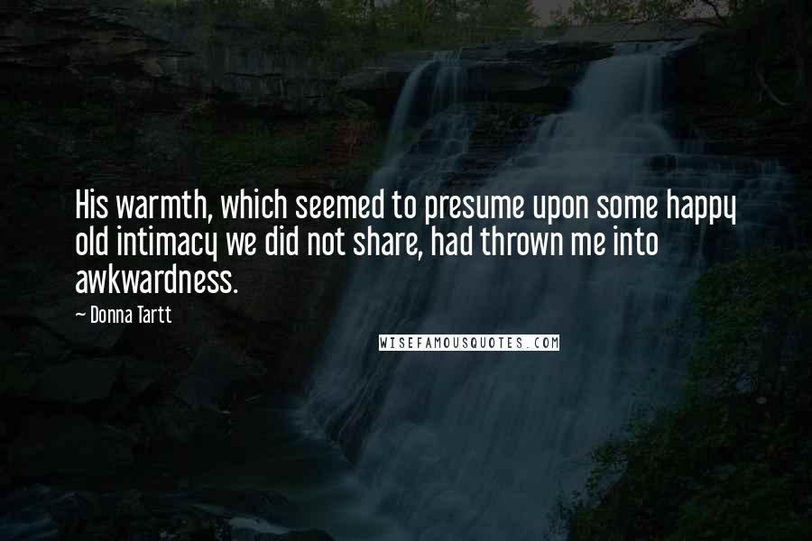 Donna Tartt Quotes: His warmth, which seemed to presume upon some happy old intimacy we did not share, had thrown me into awkwardness.