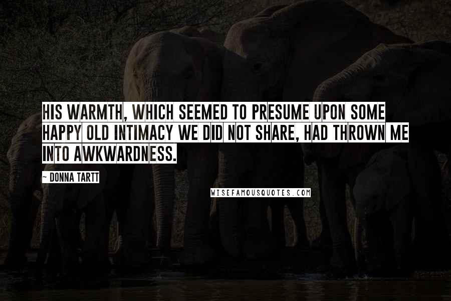 Donna Tartt Quotes: His warmth, which seemed to presume upon some happy old intimacy we did not share, had thrown me into awkwardness.