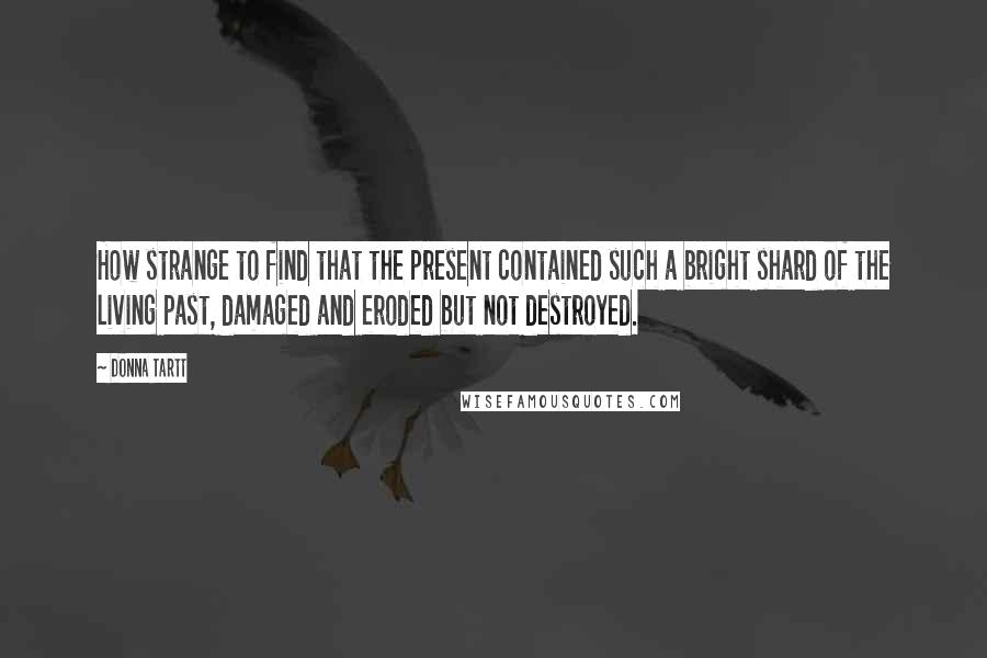 Donna Tartt Quotes: How strange to find that the present contained such a bright shard of the living past, damaged and eroded but not destroyed.