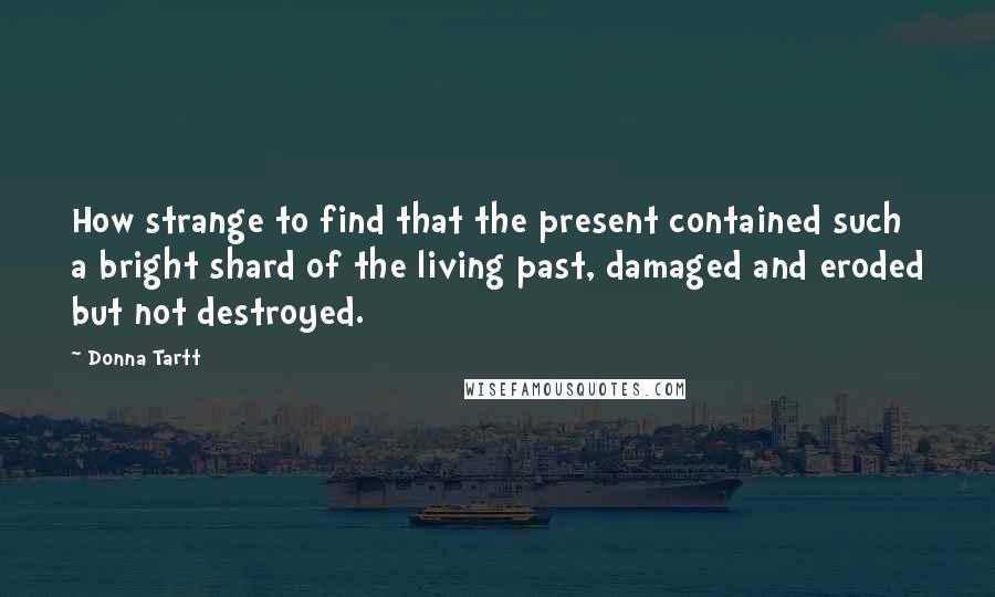 Donna Tartt Quotes: How strange to find that the present contained such a bright shard of the living past, damaged and eroded but not destroyed.