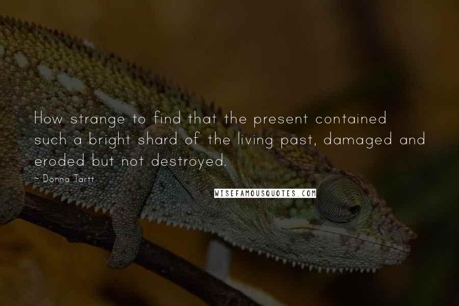 Donna Tartt Quotes: How strange to find that the present contained such a bright shard of the living past, damaged and eroded but not destroyed.