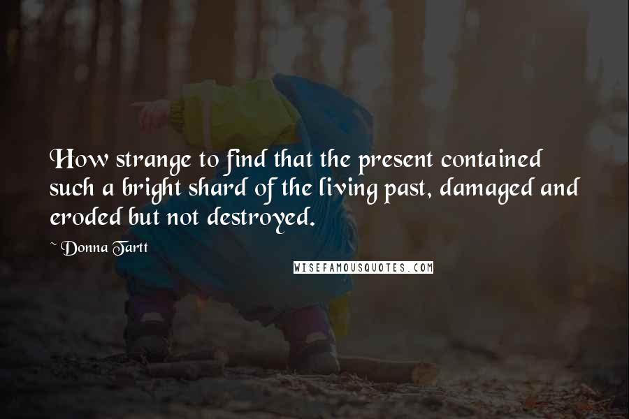 Donna Tartt Quotes: How strange to find that the present contained such a bright shard of the living past, damaged and eroded but not destroyed.