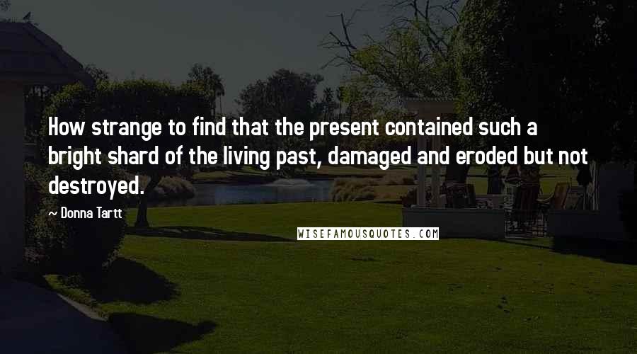 Donna Tartt Quotes: How strange to find that the present contained such a bright shard of the living past, damaged and eroded but not destroyed.