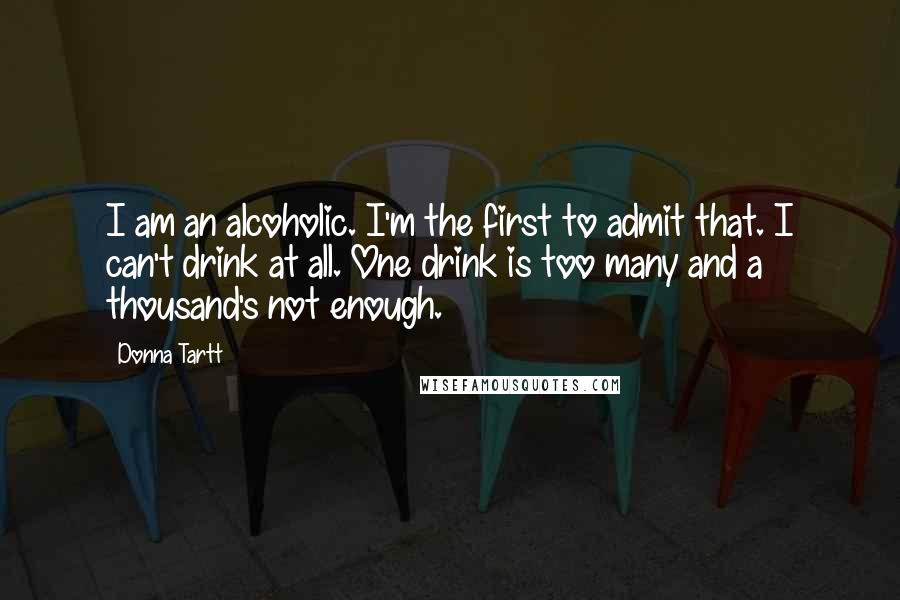 Donna Tartt Quotes: I am an alcoholic. I'm the first to admit that. I can't drink at all. One drink is too many and a thousand's not enough.