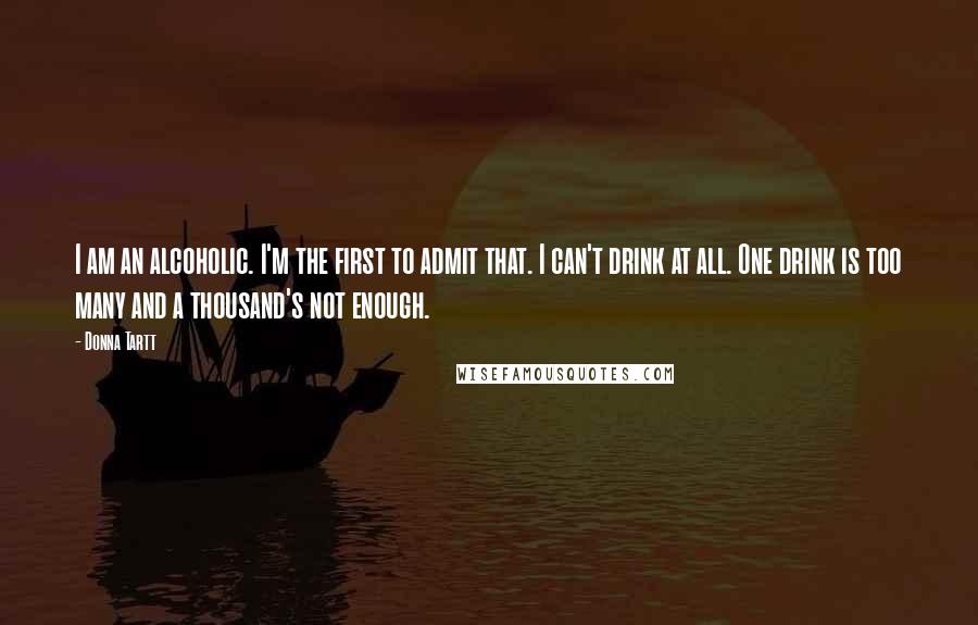 Donna Tartt Quotes: I am an alcoholic. I'm the first to admit that. I can't drink at all. One drink is too many and a thousand's not enough.