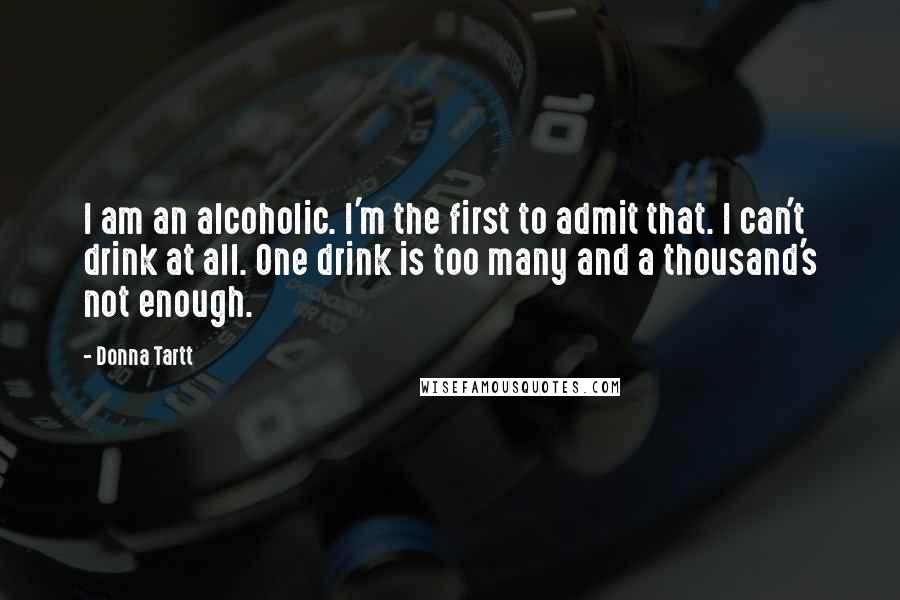 Donna Tartt Quotes: I am an alcoholic. I'm the first to admit that. I can't drink at all. One drink is too many and a thousand's not enough.