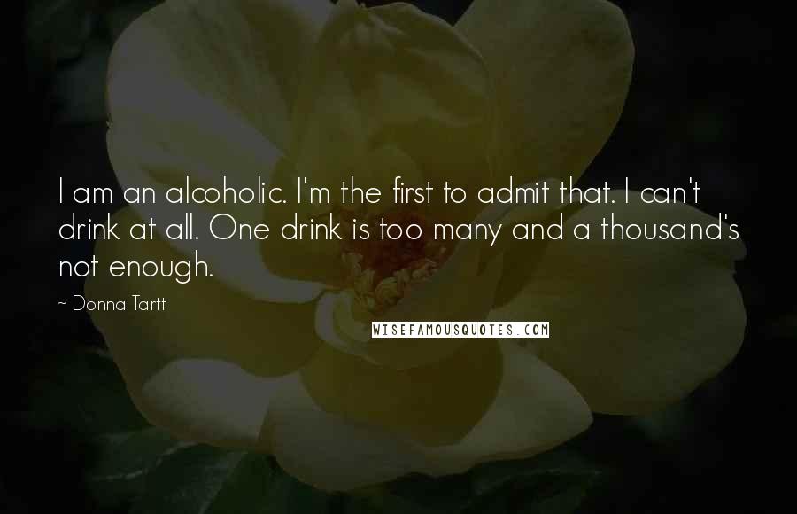 Donna Tartt Quotes: I am an alcoholic. I'm the first to admit that. I can't drink at all. One drink is too many and a thousand's not enough.