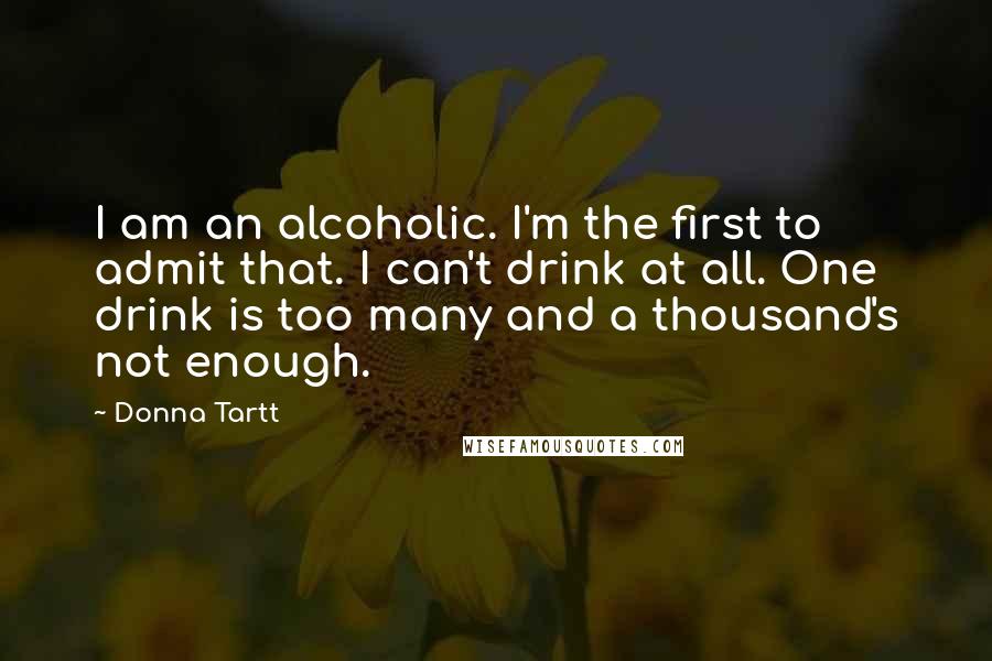 Donna Tartt Quotes: I am an alcoholic. I'm the first to admit that. I can't drink at all. One drink is too many and a thousand's not enough.