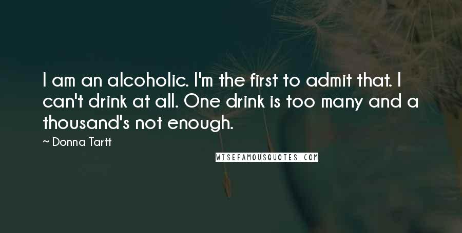 Donna Tartt Quotes: I am an alcoholic. I'm the first to admit that. I can't drink at all. One drink is too many and a thousand's not enough.