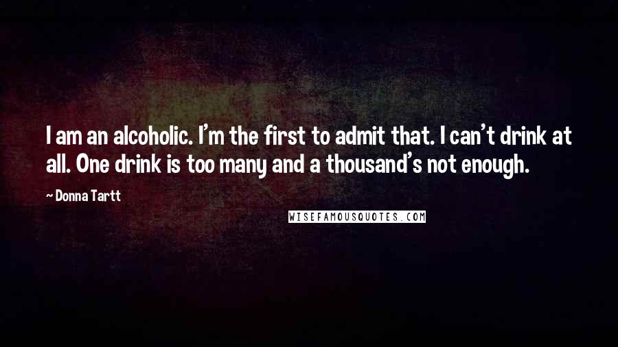 Donna Tartt Quotes: I am an alcoholic. I'm the first to admit that. I can't drink at all. One drink is too many and a thousand's not enough.