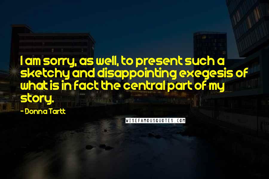 Donna Tartt Quotes: I am sorry, as well, to present such a sketchy and disappointing exegesis of what is in fact the central part of my story.