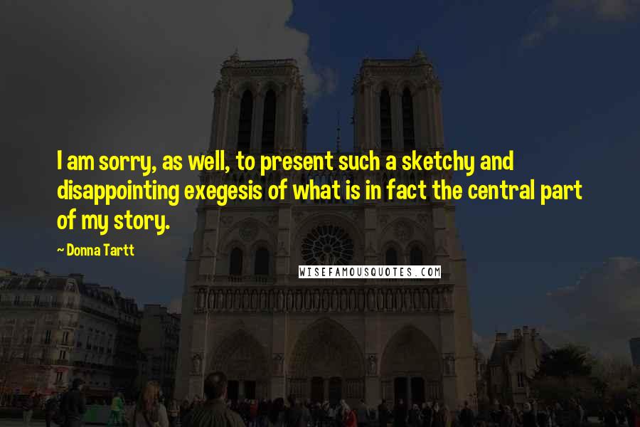 Donna Tartt Quotes: I am sorry, as well, to present such a sketchy and disappointing exegesis of what is in fact the central part of my story.