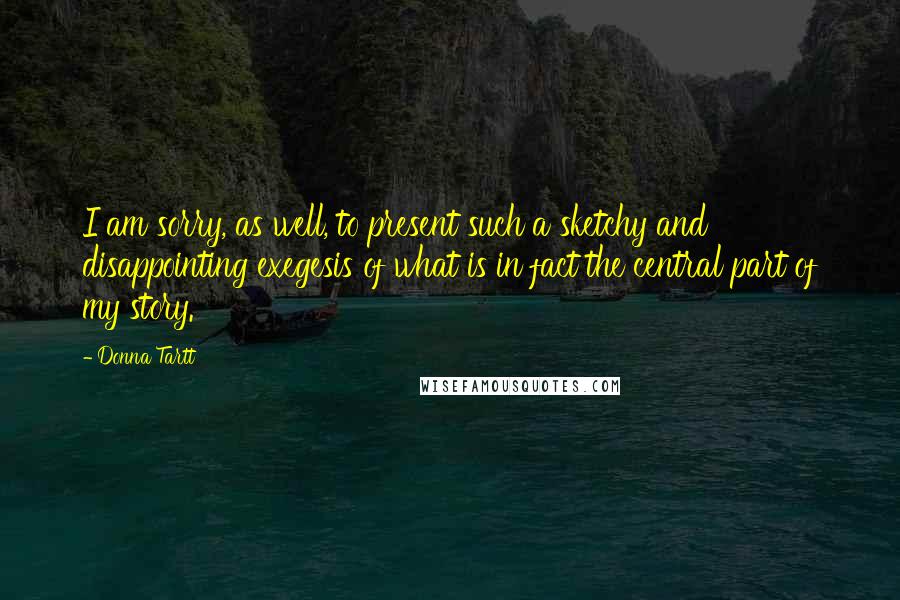 Donna Tartt Quotes: I am sorry, as well, to present such a sketchy and disappointing exegesis of what is in fact the central part of my story.