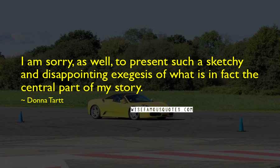 Donna Tartt Quotes: I am sorry, as well, to present such a sketchy and disappointing exegesis of what is in fact the central part of my story.