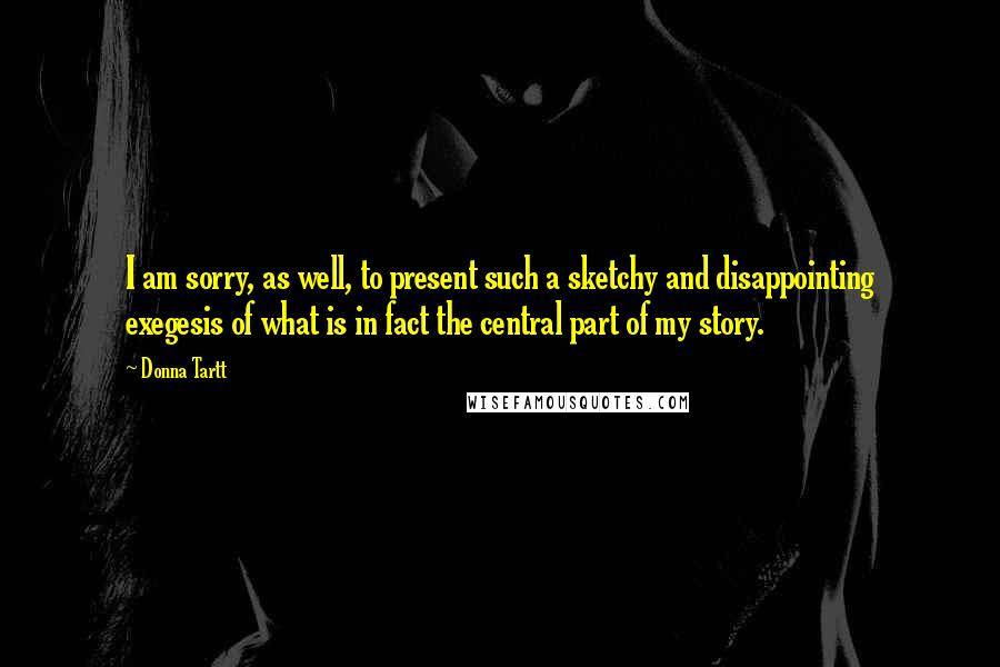 Donna Tartt Quotes: I am sorry, as well, to present such a sketchy and disappointing exegesis of what is in fact the central part of my story.