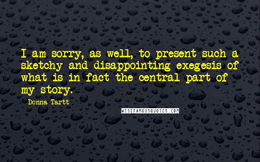 Donna Tartt Quotes: I am sorry, as well, to present such a sketchy and disappointing exegesis of what is in fact the central part of my story.
