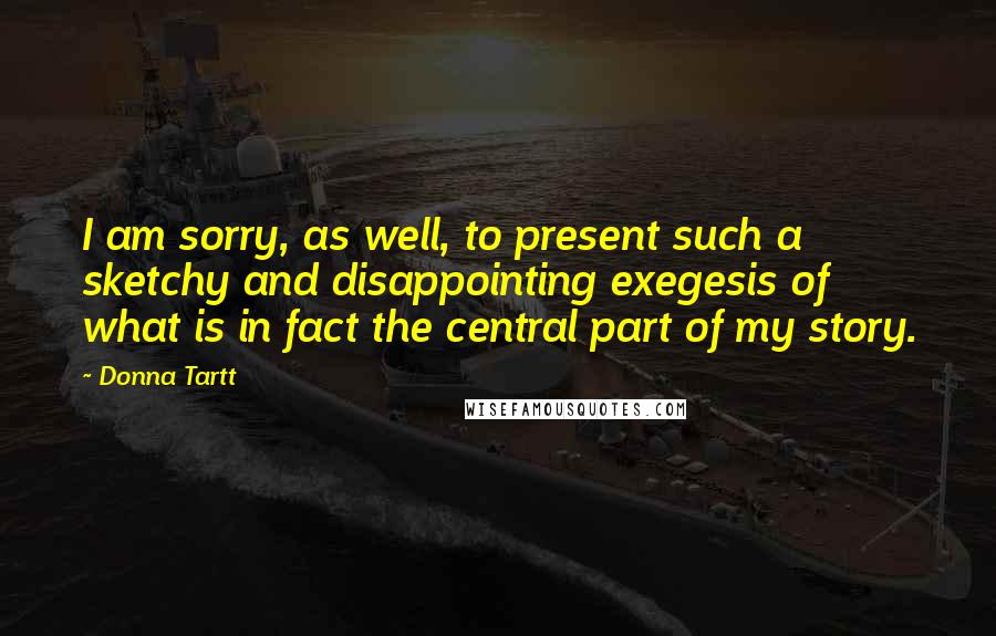 Donna Tartt Quotes: I am sorry, as well, to present such a sketchy and disappointing exegesis of what is in fact the central part of my story.