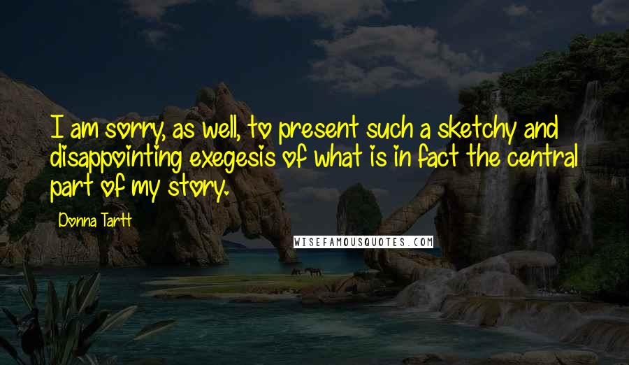 Donna Tartt Quotes: I am sorry, as well, to present such a sketchy and disappointing exegesis of what is in fact the central part of my story.