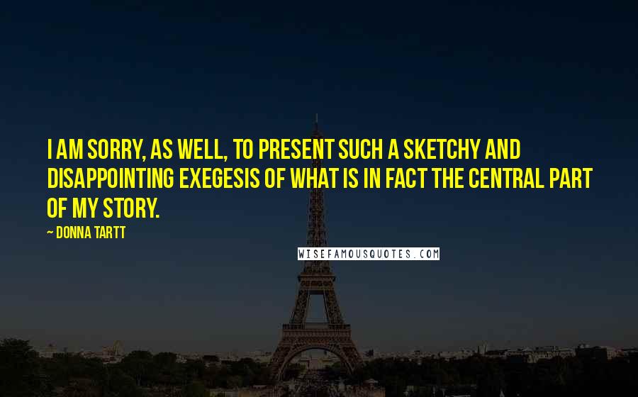 Donna Tartt Quotes: I am sorry, as well, to present such a sketchy and disappointing exegesis of what is in fact the central part of my story.