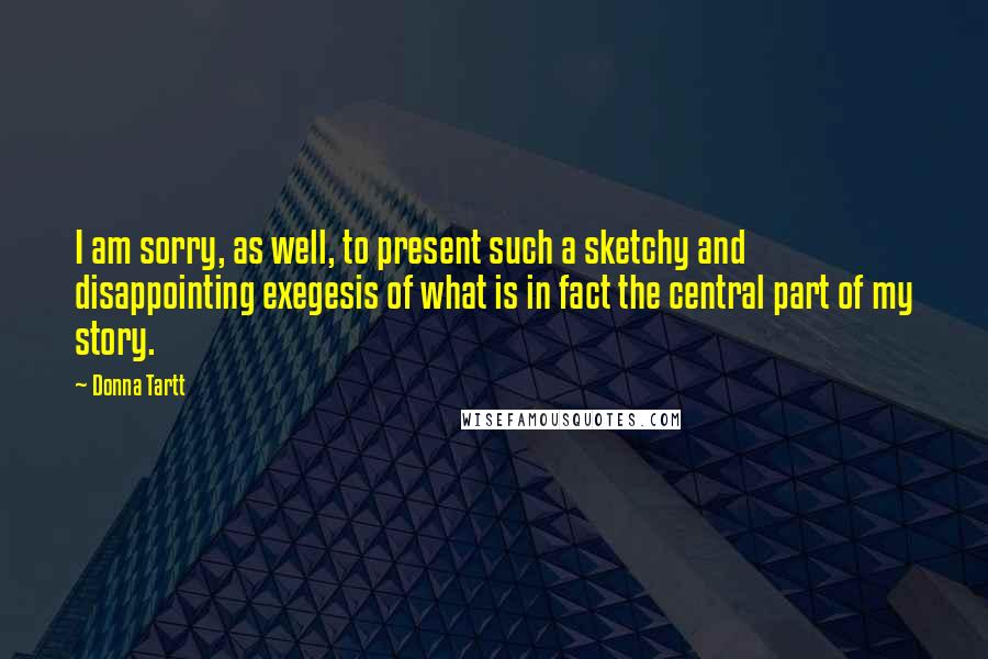 Donna Tartt Quotes: I am sorry, as well, to present such a sketchy and disappointing exegesis of what is in fact the central part of my story.