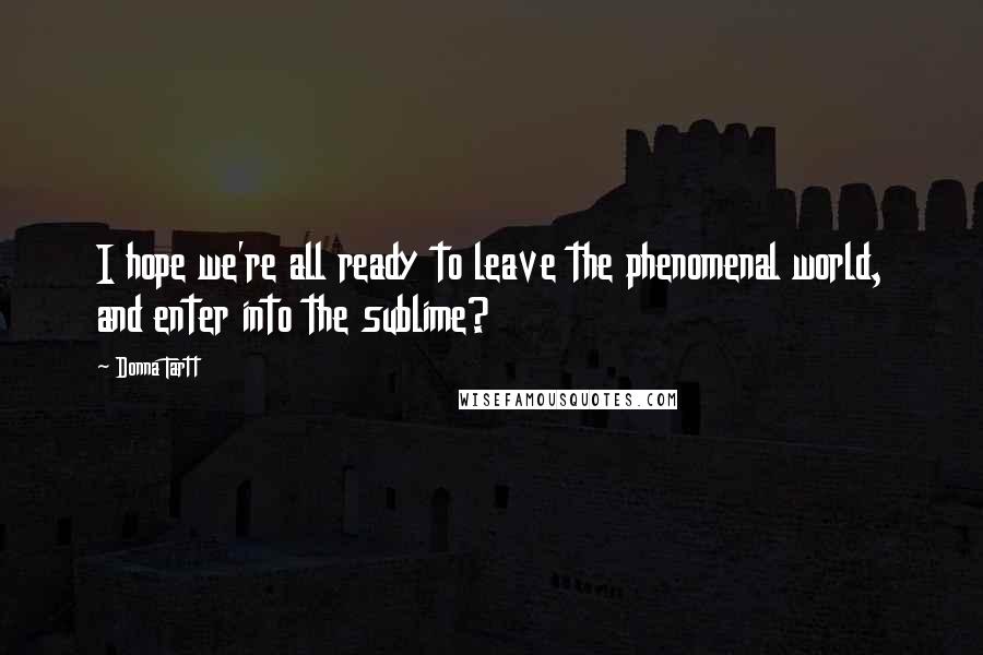 Donna Tartt Quotes: I hope we're all ready to leave the phenomenal world, and enter into the sublime?
