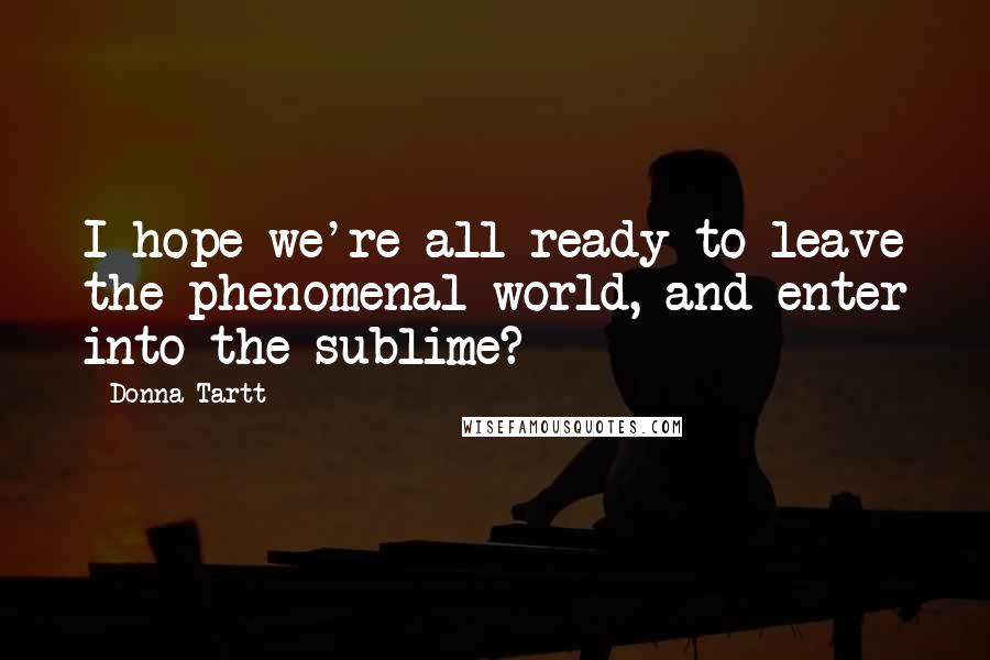 Donna Tartt Quotes: I hope we're all ready to leave the phenomenal world, and enter into the sublime?
