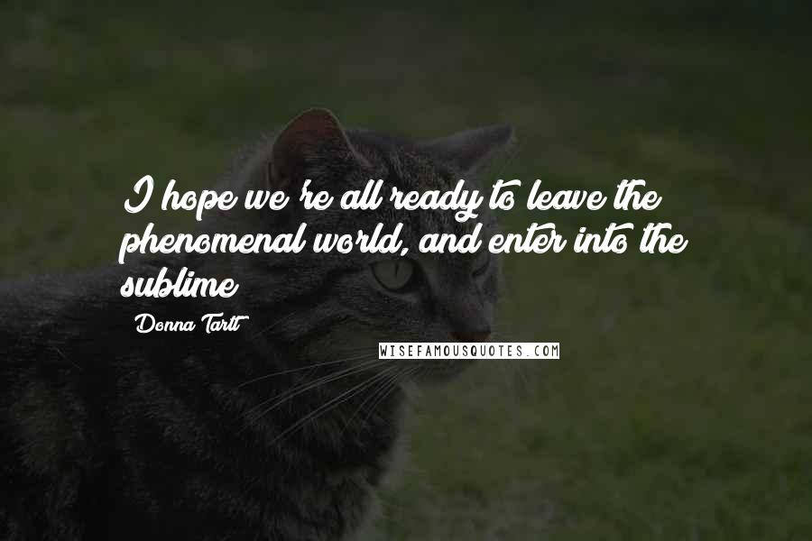 Donna Tartt Quotes: I hope we're all ready to leave the phenomenal world, and enter into the sublime?