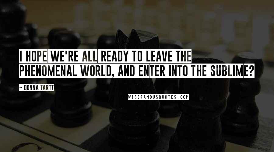 Donna Tartt Quotes: I hope we're all ready to leave the phenomenal world, and enter into the sublime?