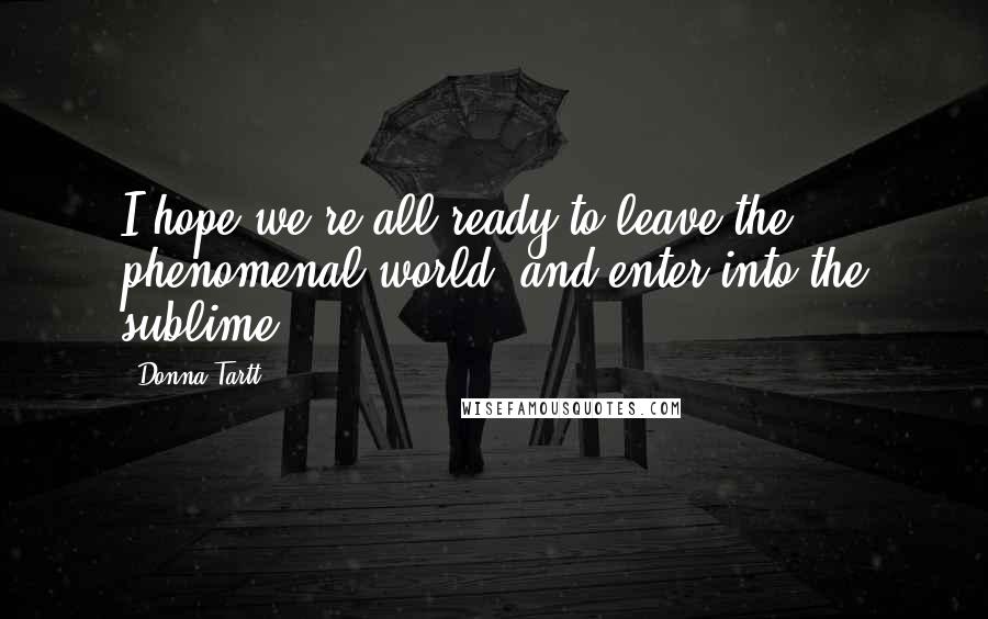 Donna Tartt Quotes: I hope we're all ready to leave the phenomenal world, and enter into the sublime?