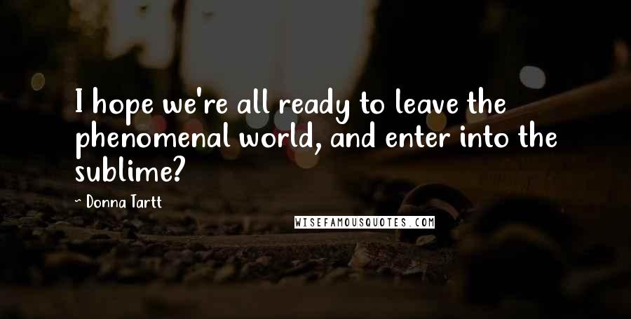 Donna Tartt Quotes: I hope we're all ready to leave the phenomenal world, and enter into the sublime?