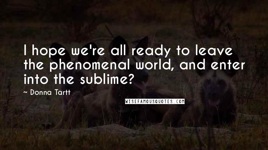 Donna Tartt Quotes: I hope we're all ready to leave the phenomenal world, and enter into the sublime?