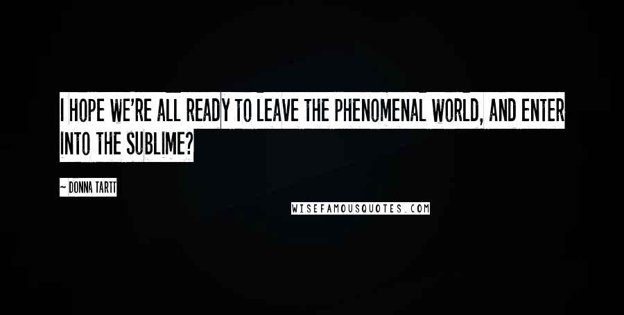 Donna Tartt Quotes: I hope we're all ready to leave the phenomenal world, and enter into the sublime?