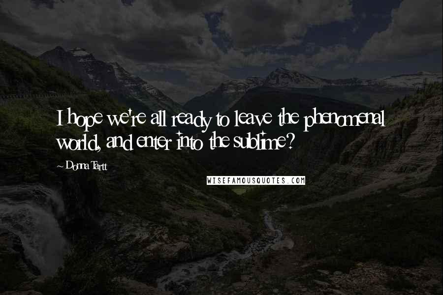 Donna Tartt Quotes: I hope we're all ready to leave the phenomenal world, and enter into the sublime?