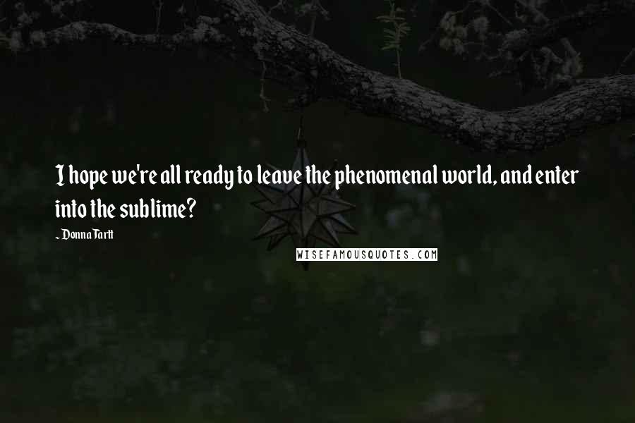 Donna Tartt Quotes: I hope we're all ready to leave the phenomenal world, and enter into the sublime?