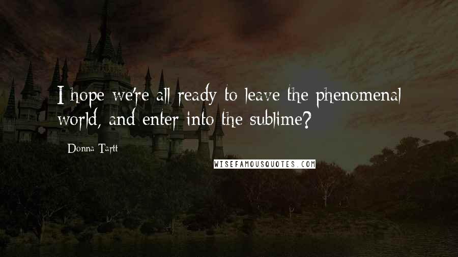 Donna Tartt Quotes: I hope we're all ready to leave the phenomenal world, and enter into the sublime?