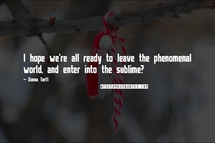 Donna Tartt Quotes: I hope we're all ready to leave the phenomenal world, and enter into the sublime?