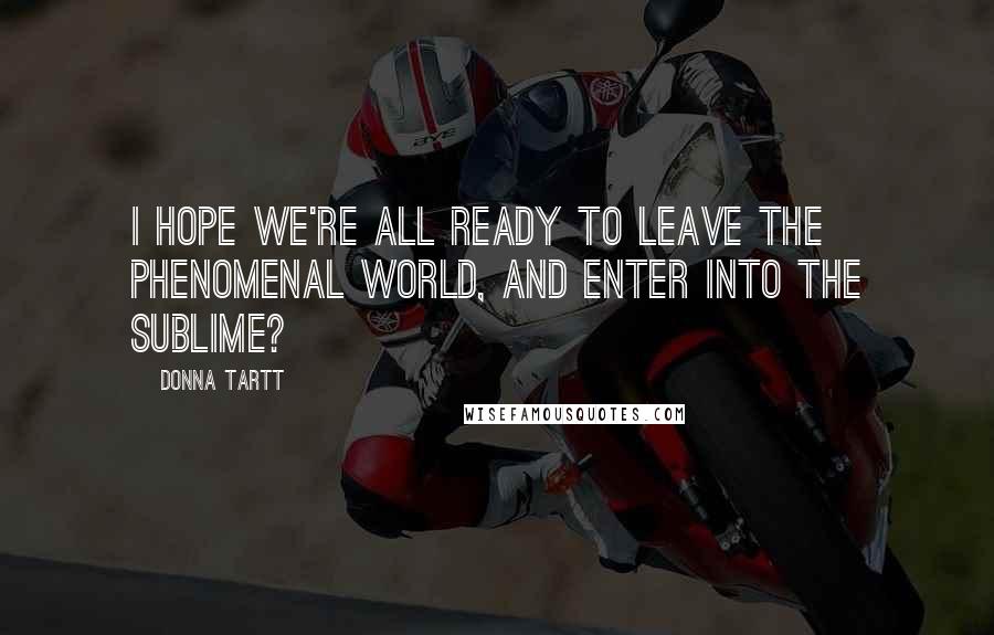 Donna Tartt Quotes: I hope we're all ready to leave the phenomenal world, and enter into the sublime?