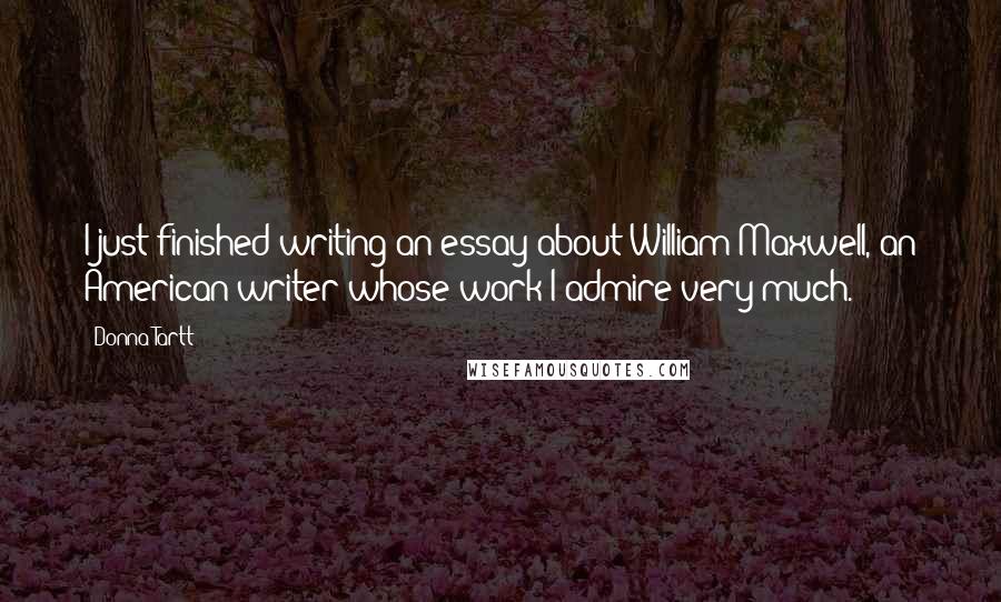 Donna Tartt Quotes: I just finished writing an essay about William Maxwell, an American writer whose work I admire very much.