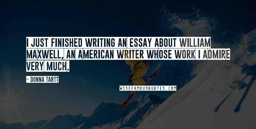 Donna Tartt Quotes: I just finished writing an essay about William Maxwell, an American writer whose work I admire very much.
