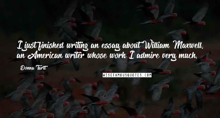 Donna Tartt Quotes: I just finished writing an essay about William Maxwell, an American writer whose work I admire very much.